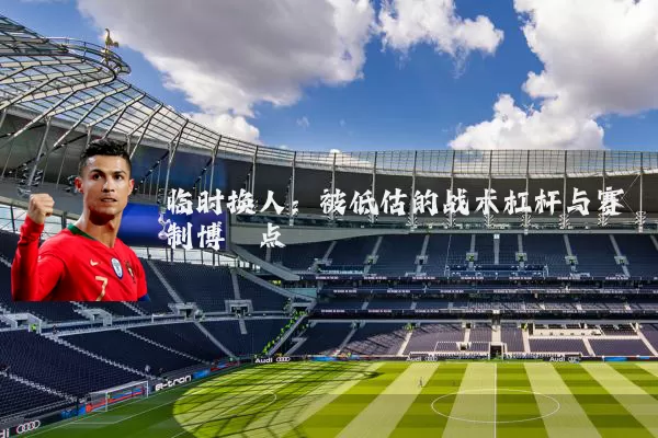 临时换人：被低估的战术杠杆与赛制博弈点