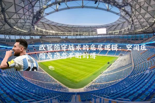 欧冠防守战术的底层逻辑：空间压缩与动态平衡的博弈